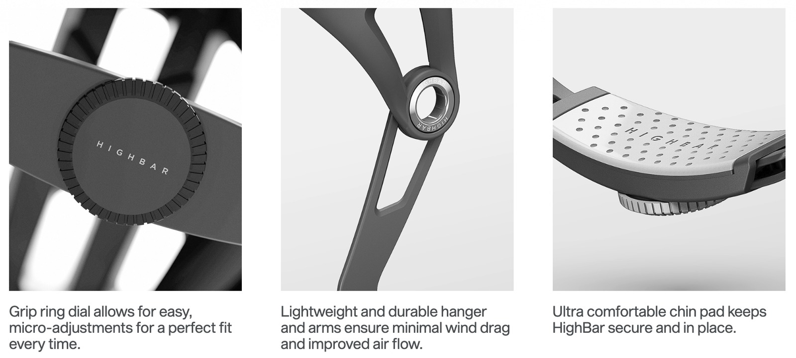 Grip ring dial for easy micro-adjustments, a lightweight durable hanger and arms for minimal wind drag, and an ultra comfortable chin pad that keeps the HighBar secure and in place